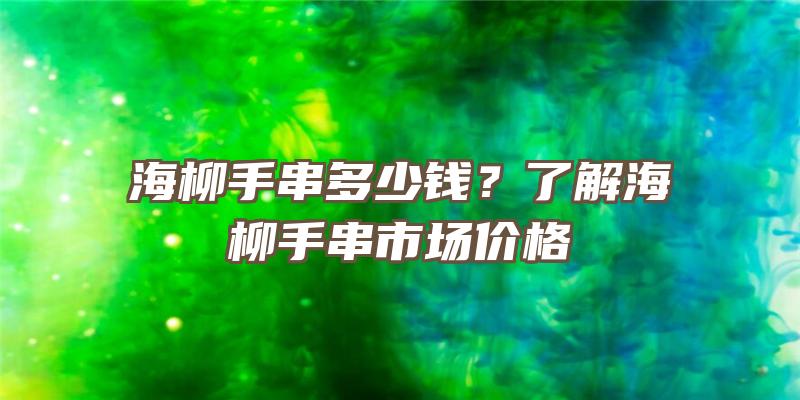 海柳手串多少钱？了解海柳手串市场价格