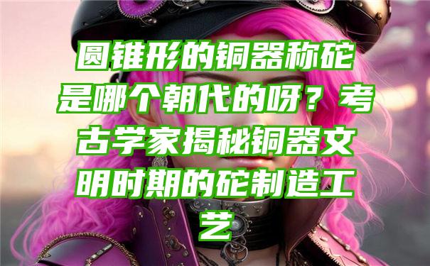 圆锥形的铜器称砣是哪个朝代的呀？考古学家揭秘铜器文明时期的砣制造工艺