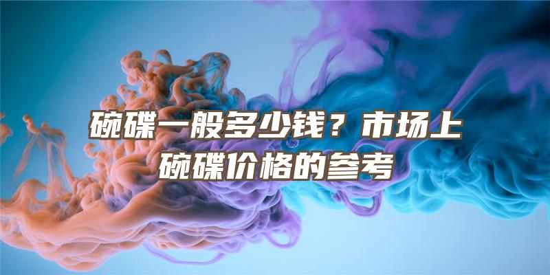 碗碟一般多少钱？市场上碗碟价格的参考