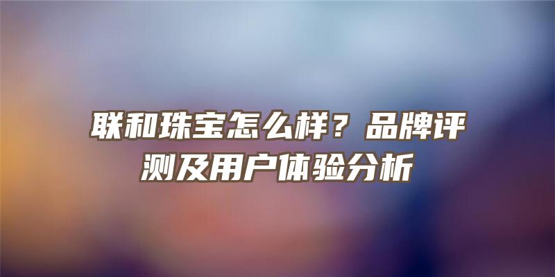 联和珠宝怎么样？品牌评测及用户体验分析