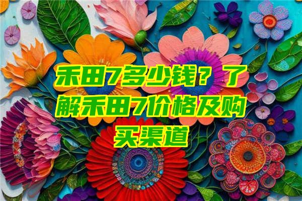 禾田7多少钱？了解禾田7价格及购买渠道