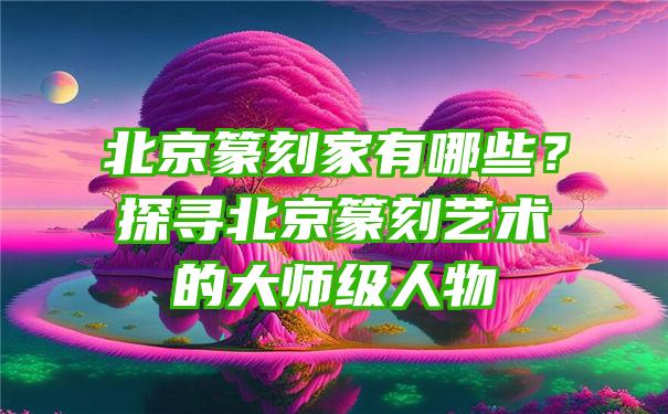 北京篆刻家有哪些？探寻北京篆刻艺术的大师级人物