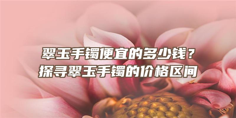 翠玉手镯便宜的多少钱？探寻翠玉手镯的价格区间