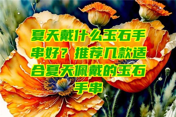 夏天戴什么玉石手串好？推荐几款适合夏天佩戴的玉石手串