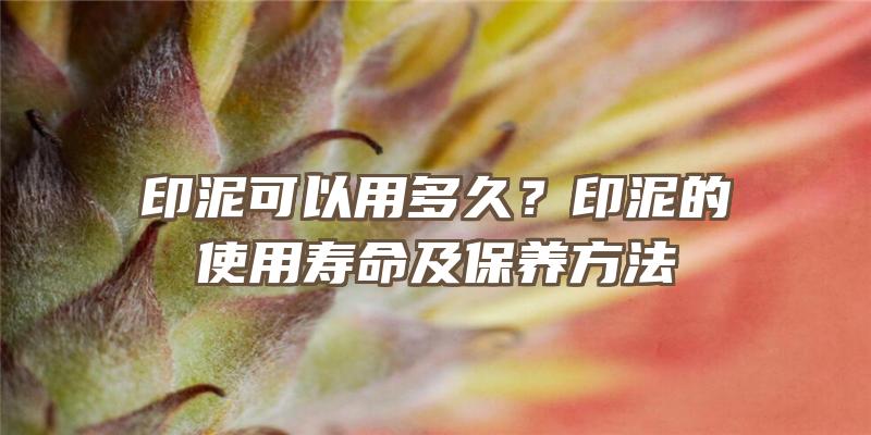 印泥可以用多久？印泥的使用寿命及保养方法