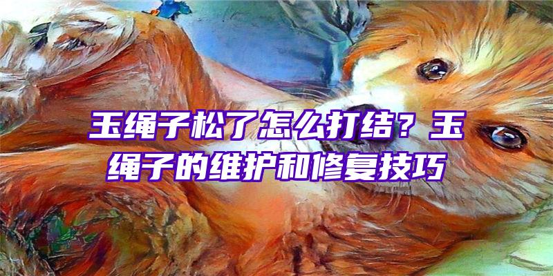 玉绳子松了怎么打结？玉绳子的维护和修复技巧