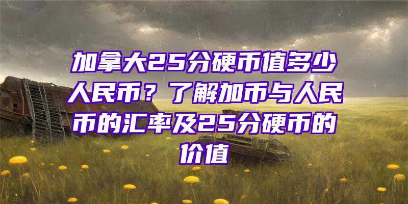 加拿大25分硬币值多少人民币？了解加币与人民币的汇率及25分硬币的价值