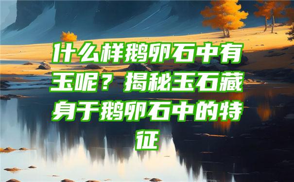 什么样鹅卵石中有玉呢？揭秘玉石藏身于鹅卵石中的特征