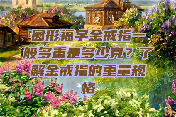 圆形福字金戒指一般多重是多少克？了解金戒指的重量规格