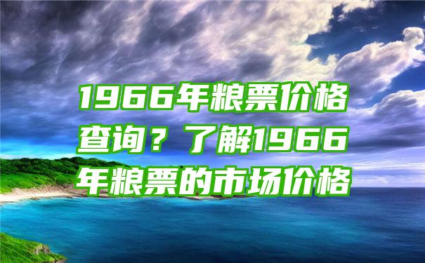 1966年粮票价格查询？了解1966年粮票的市场价格