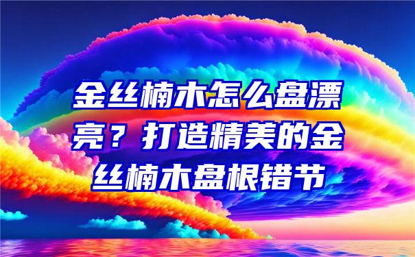 金丝楠木怎么盘漂亮？打造精美的金丝楠木盘根错节