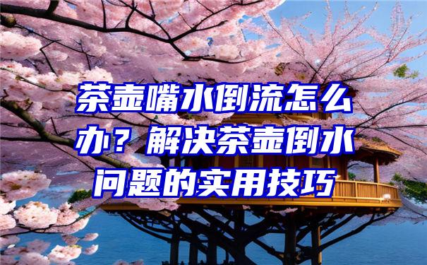 茶壶嘴水倒流怎么办？解决茶壶倒水问题的实用技巧