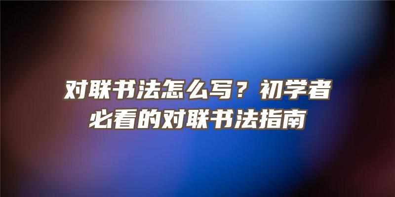 对联书法怎么写？初学者必看的对联书法指南