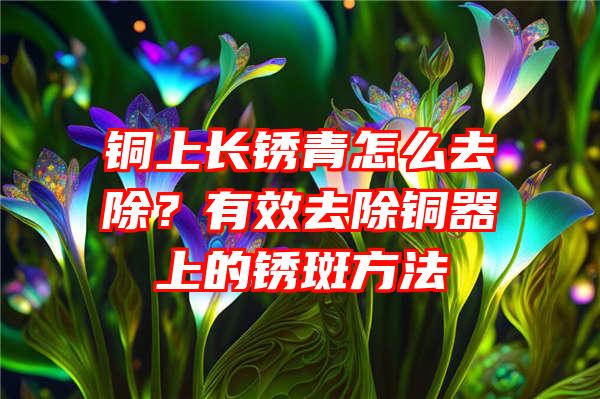 铜上长锈青怎么去除？有效去除铜器上的锈斑方法