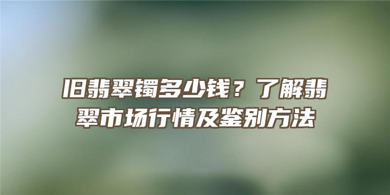 旧翡翠镯多少钱？了解翡翠市场行情及鉴别方法