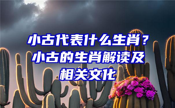 小古代表什么生肖？小古的生肖解读及相关文化