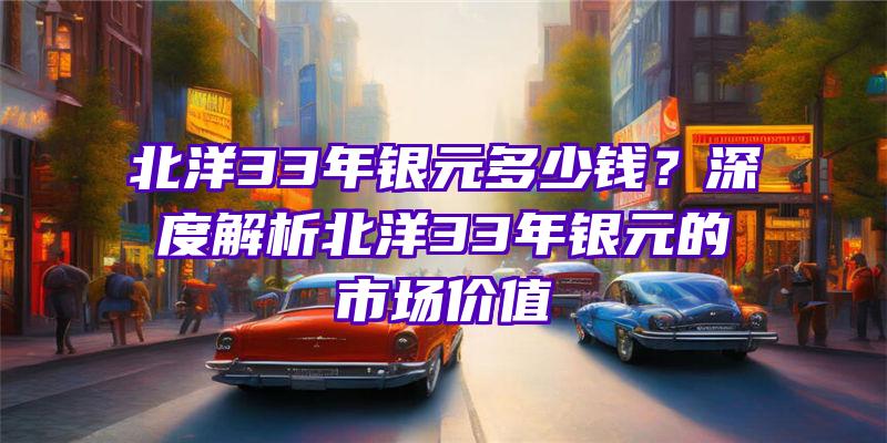 北洋33年银元多少钱？深度解析北洋33年银元的市场价值