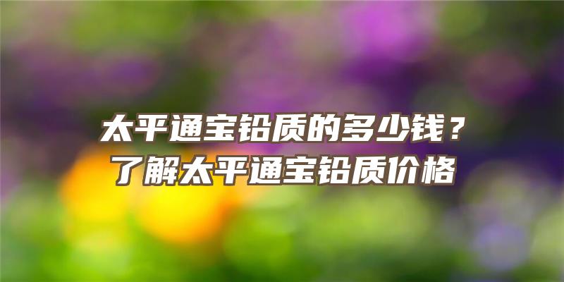 太平通宝铅质的多少钱？了解太平通宝铅质价格