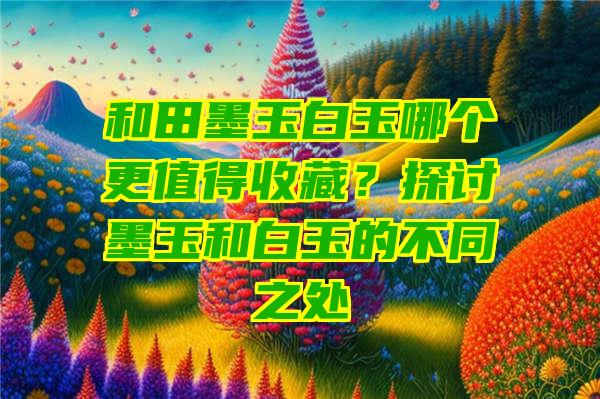 和田墨玉白玉哪个更值得收藏？探讨墨玉和白玉的不同之处