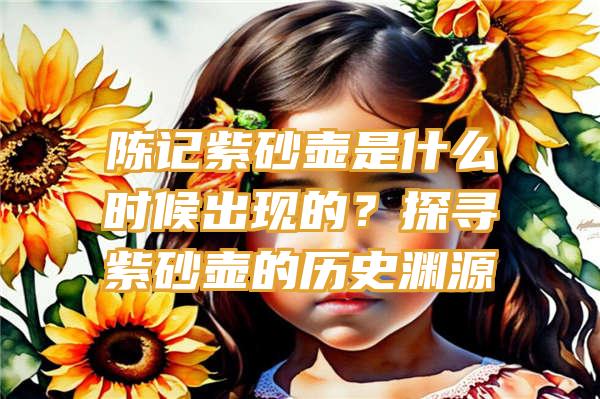 陈记紫砂壶是什么时候出现的？探寻紫砂壶的历史渊源