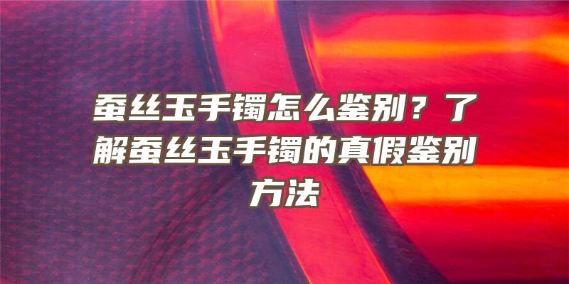 蚕丝玉手镯怎么鉴别？了解蚕丝玉手镯的真假鉴别方法