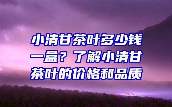 小清甘茶叶多少钱一盒？了解小清甘茶叶的价格和品质