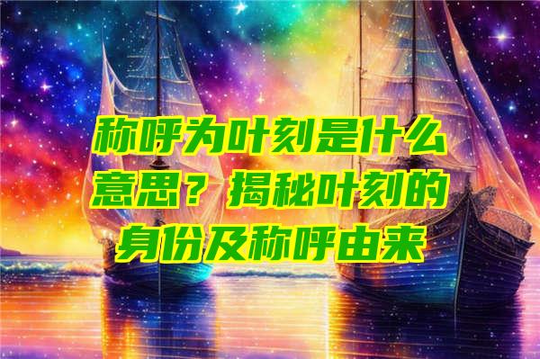 称呼为叶刻是什么意思？揭秘叶刻的身份及称呼由来