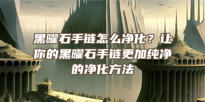 黑曜石手链怎么净化？让你的黑曜石手链更加纯净的净化方法