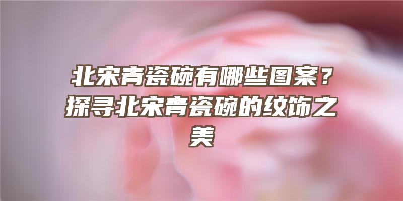 北宋青瓷碗有哪些图案？探寻北宋青瓷碗的纹饰之美