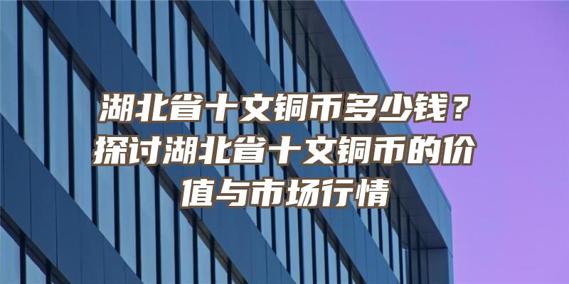 湖北省十文铜币多少钱？探讨湖北省十文铜币的价值与市场行情