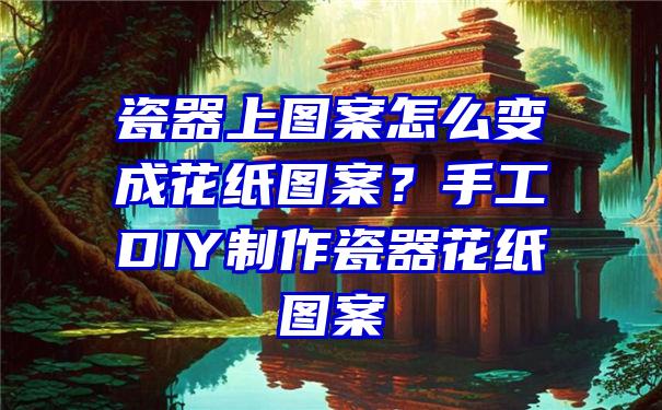 瓷器上图案怎么变成花纸图案？手工DIY制作瓷器花纸图案