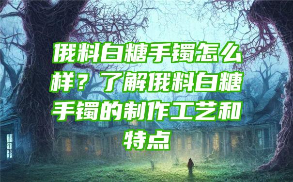 俄料白糖手镯怎么样？了解俄料白糖手镯的制作工艺和特点