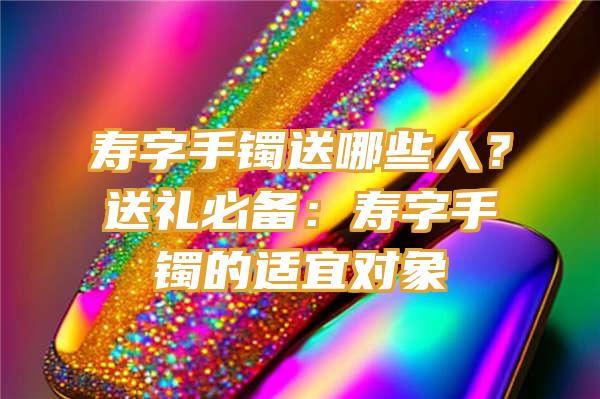 寿字手镯送哪些人？送礼必备：寿字手镯的适宜对象