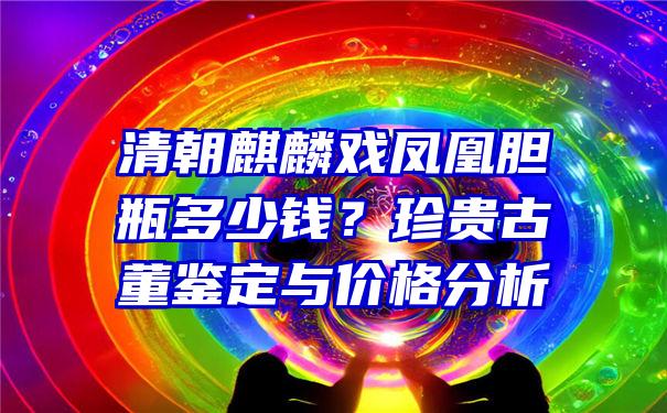 清朝麒麟戏凤凰胆瓶多少钱？珍贵古董鉴定与价格分析