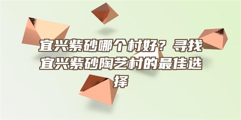 宜兴紫砂哪个村好？寻找宜兴紫砂陶艺村的最佳选择