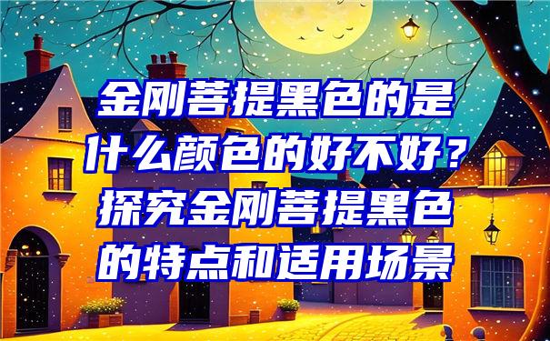 金刚菩提黑色的是什么颜色的好不好？探究金刚菩提黑色的特点和适用场景