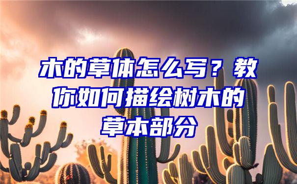 木的草体怎么写？教你如何描绘树木的草本部分