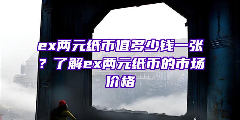 ex两元纸币值多少钱一张？了解ex两元纸币的市场价格