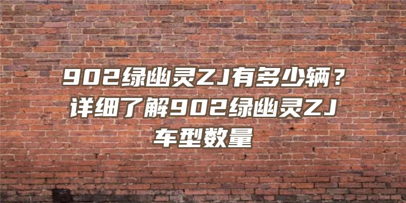 902绿幽灵ZJ有多少辆？详细了解902绿幽灵ZJ车型数量