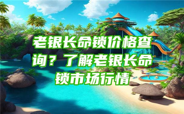 老银长命锁价格查询？了解老银长命锁市场行情