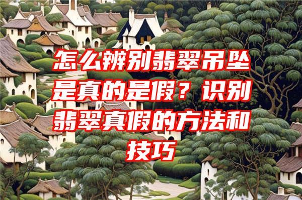 怎么辨别翡翠吊坠是真的是假？识别翡翠真假的方法和技巧