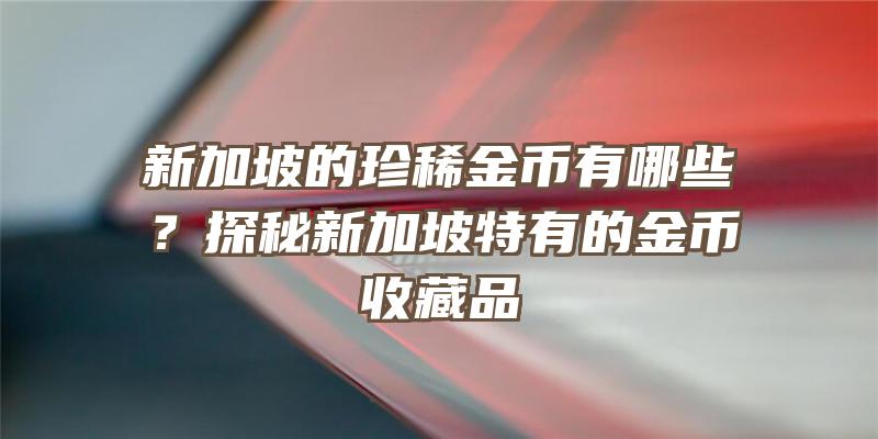 新加坡的珍稀金币有哪些？探秘新加坡特有的金币收藏品