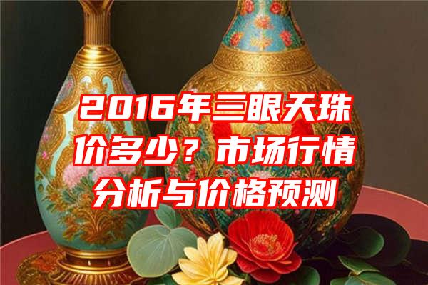 2016年三眼天珠价多少？市场行情分析与价格预测