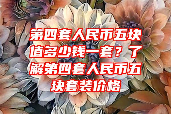 第四套人民币五块值多少钱一套？了解第四套人民币五块套装价格