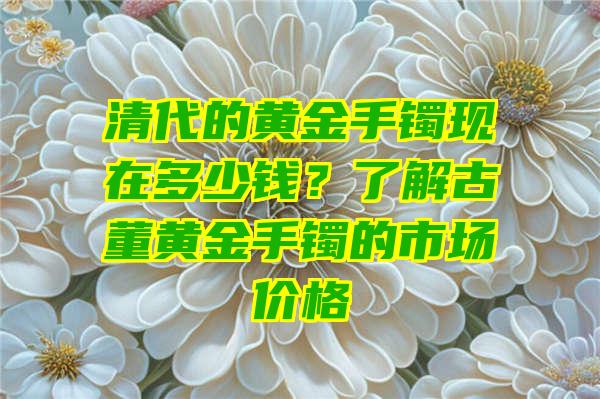 清代的黄金手镯现在多少钱？了解古董黄金手镯的市场价格