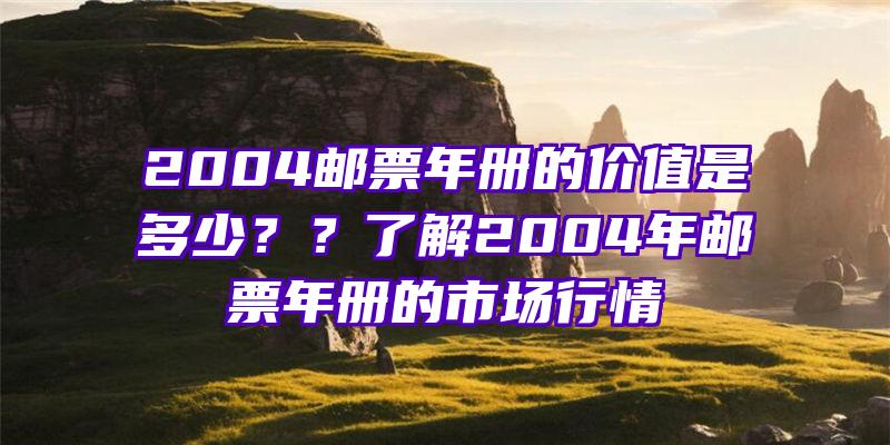 2004邮票年册的价值是多少？？了解2004年邮票年册的市场行情