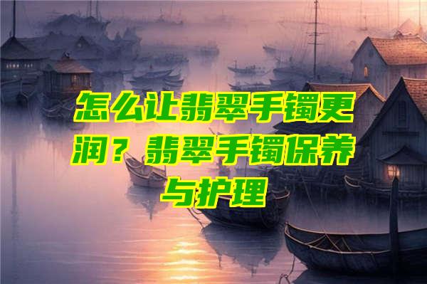 怎么让翡翠手镯更润？翡翠手镯保养与护理