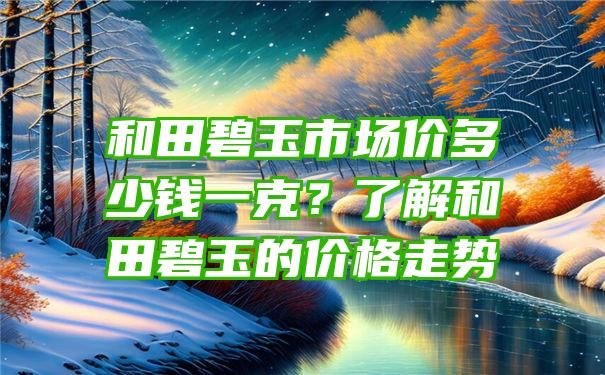 和田碧玉市场价多少钱一克？了解和田碧玉的价格走势