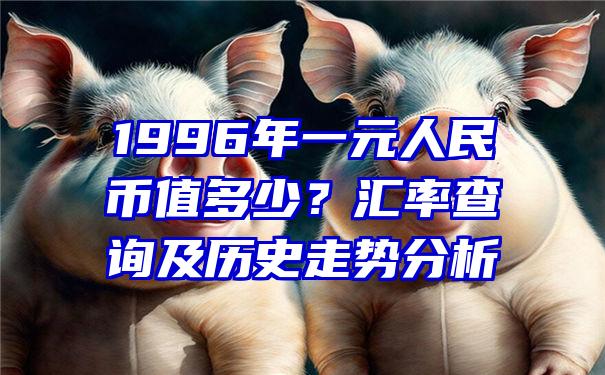 1996年一元人民币值多少？汇率查询及历史走势分析