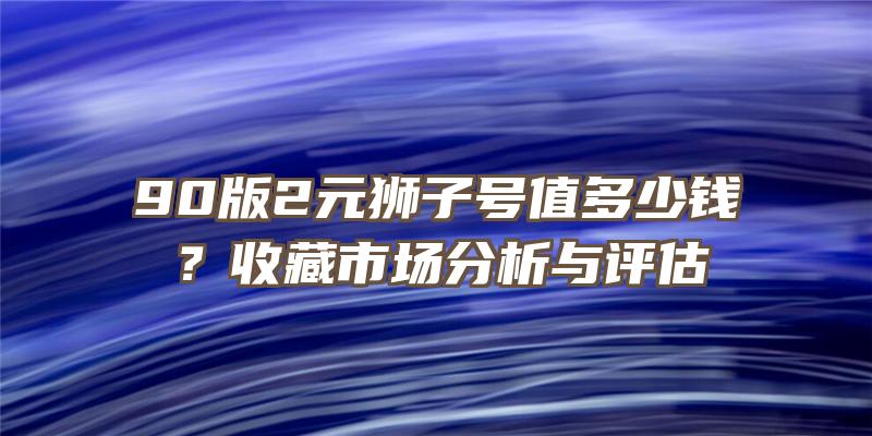 90版2元狮子号值多少钱？收藏市场分析与评估